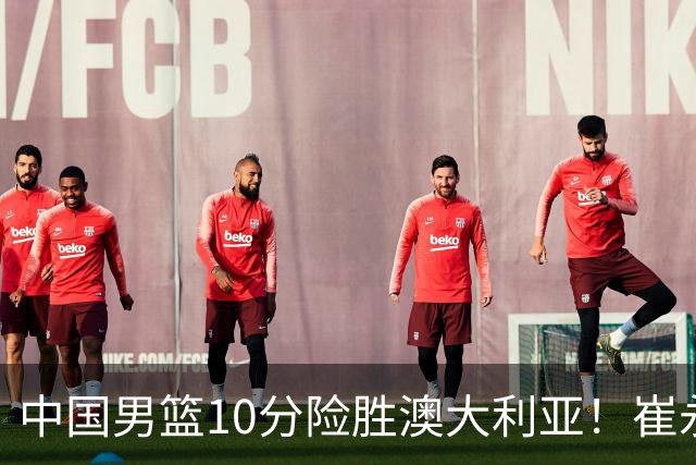 中国男篮10分险胜澳大利亚！崔永熙12分，王俊杰23分，王浩然10分